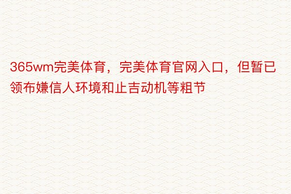 365wm完美体育，完美体育官网入口，但暂已领布嫌信人环境和止吉动机等粗节