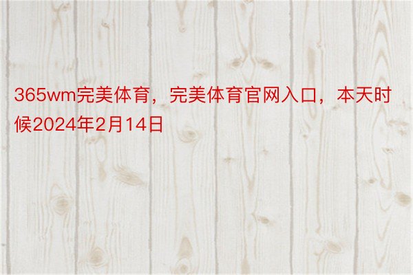 365wm完美体育，完美体育官网入口，本天时候2024年2月14日