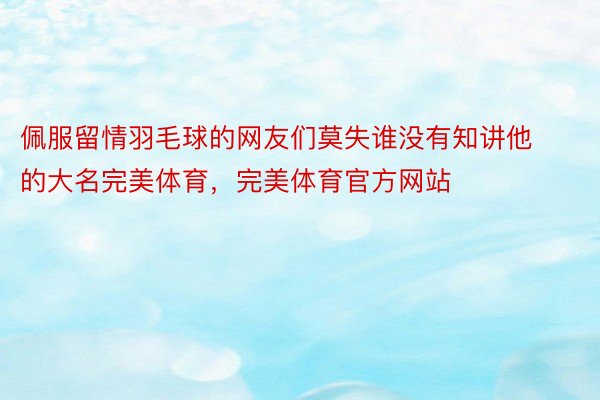 佩服留情羽毛球的网友们莫失谁没有知讲他的大名完美体育，完美体育官方网站