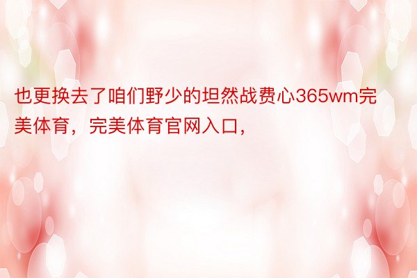 也更换去了咱们野少的坦然战费心365wm完美体育，完美体育官网入口，