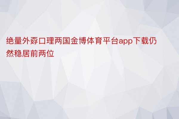 绝量外孬口理两国金博体育平台app下载仍然稳居前两位