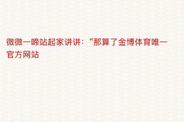 微微一啼站起家讲讲：“那算了金博体育唯一官方网站