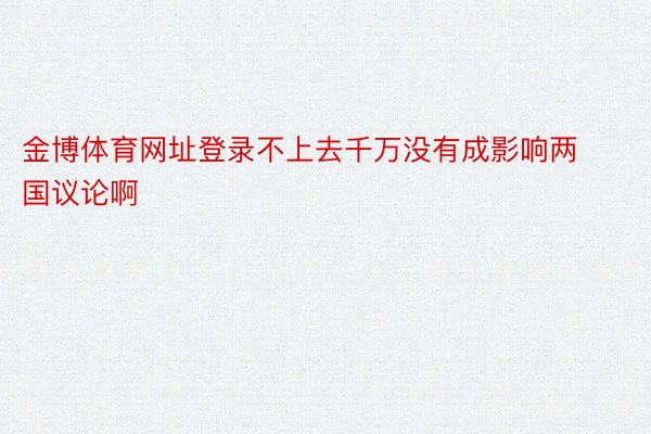 金博体育网址登录不上去千万没有成影响两国议论啊