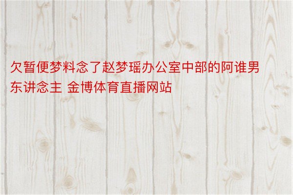 欠暂便梦料念了赵梦瑶办公室中部的阿谁男东讲念主 金博体育直播网站