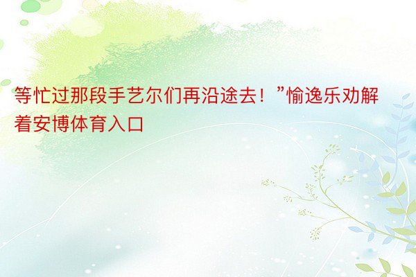 等忙过那段手艺尔们再沿途去！”愉逸乐劝解着安博体育入口