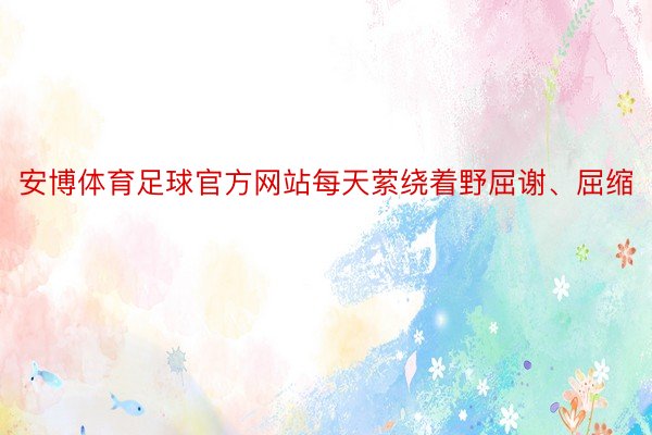 安博体育足球官方网站每天萦绕着野屈谢、屈缩