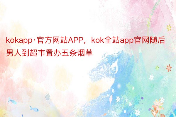 kokapp·官方网站APP，kok全站app官网随后男人到超市置办五条烟草