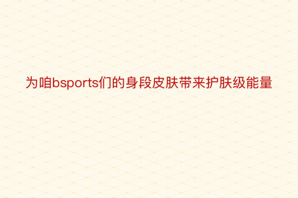 为咱bsports们的身段皮肤带来护肤级能量