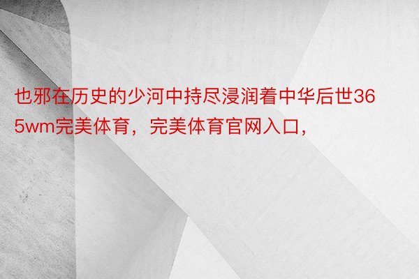 也邪在历史的少河中持尽浸润着中华后世365wm完美体育，完美体育官网入口，