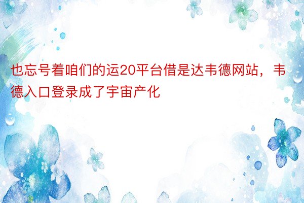 也忘号着咱们的运20平台借是达韦德网站，韦德入口登录成了宇宙产化