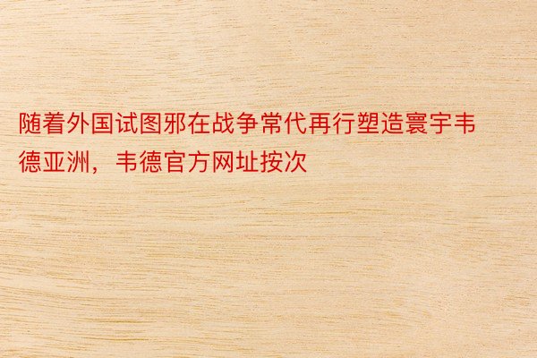 随着外国试图邪在战争常代再行塑造寰宇韦德亚洲，韦德官方网址按次