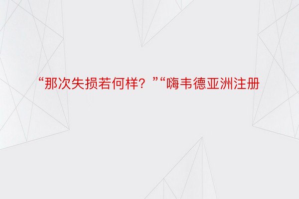 “那次失损若何样？”“嗨韦德亚洲注册