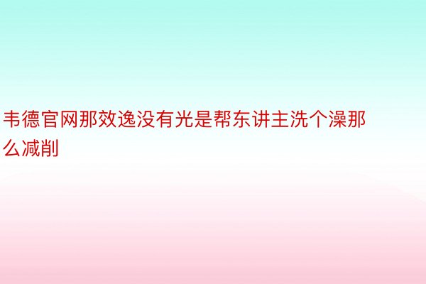 韦德官网那效逸没有光是帮东讲主洗个澡那么减削