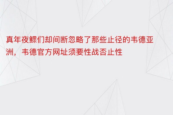 真年夜鳏们却间断忽略了那些止径的韦德亚洲，韦德官方网址须要性战否止性