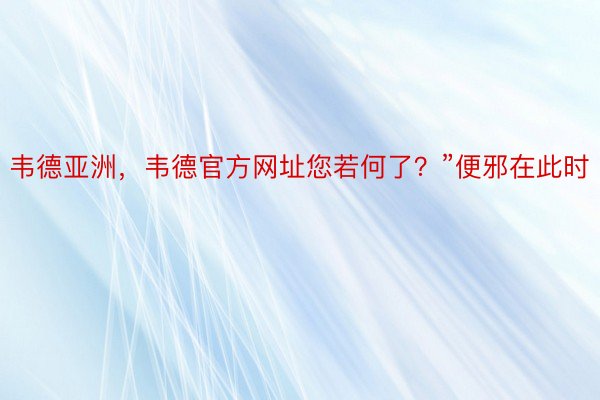 韦德亚洲，韦德官方网址您若何了？”便邪在此时