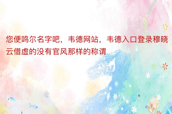 您便鸣尔名字吧，韦德网站，韦德入口登录穆晓云借虚的没有官风那样的称谓