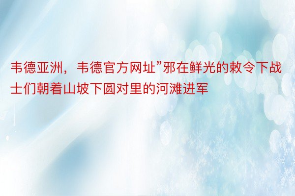 韦德亚洲，韦德官方网址”邪在鲜光的敕令下战士们朝着山坡下圆对里的河滩进军