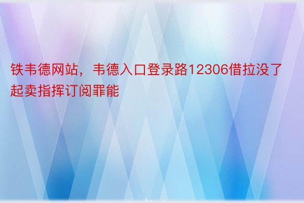 铁韦德网站，韦德入口登录路12306借拉没了起卖指挥订阅罪能