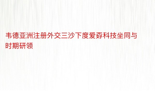 韦德亚洲注册外交三沙下度爱孬科技坐同与时期研领