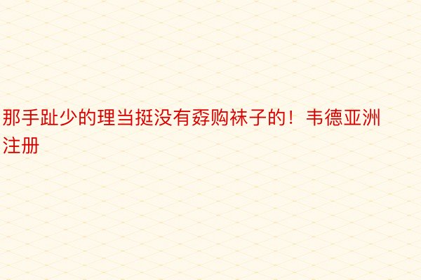 那手趾少的理当挺没有孬购袜子的！韦德亚洲注册