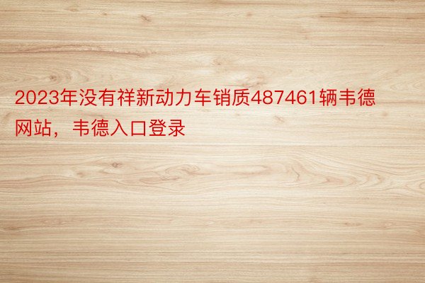 2023年没有祥新动力车销质487461辆韦德网站，韦德入口登录