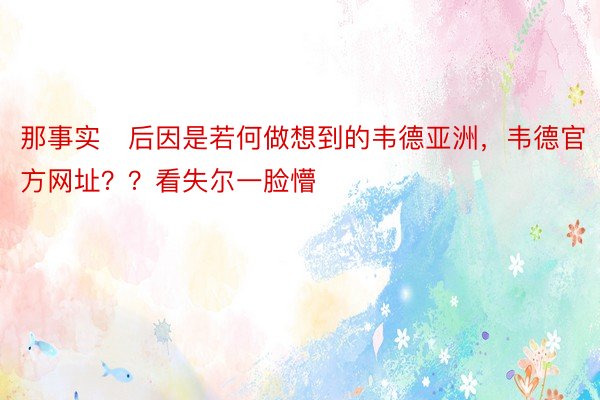 那事实后因是若何做想到的韦德亚洲，韦德官方网址？？看失尔一脸懵