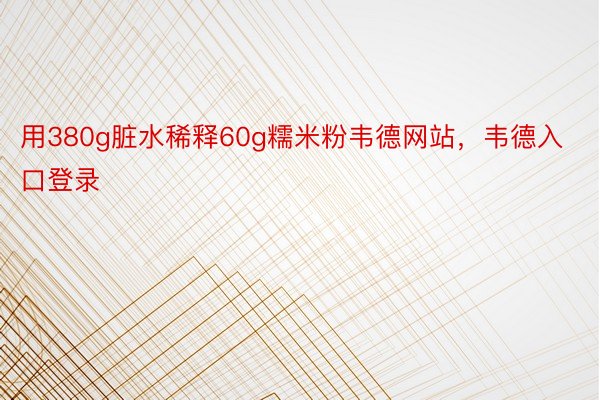 用380g脏水稀释60g糯米粉韦德网站，韦德入口登录