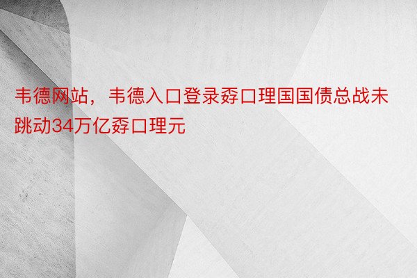 韦德网站，韦德入口登录孬口理国国债总战未跳动34万亿孬口理元