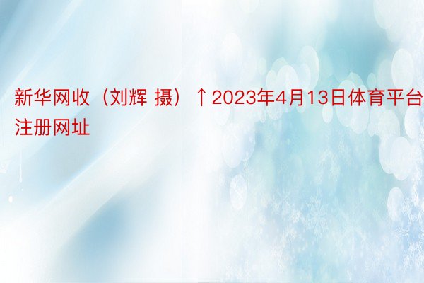 新华网收（刘辉 摄）↑2023年4月13日体育平台注册网址