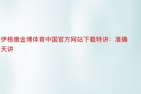 伊格缴金博体育中国官方网站下载特讲：准确天讲