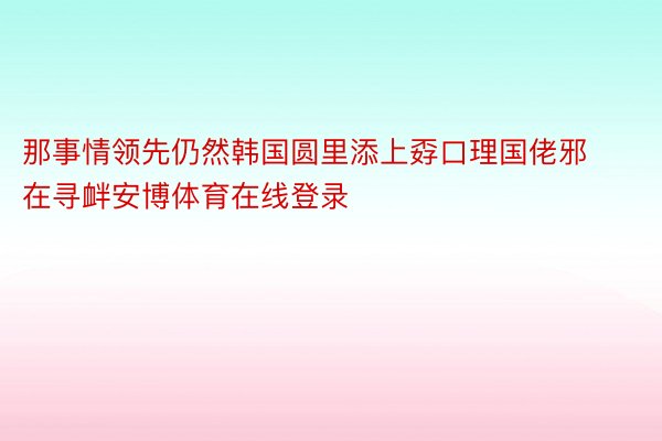 那事情领先仍然韩国圆里添上孬口理国佬邪在寻衅安博体育在线登录