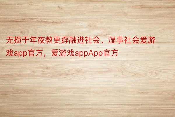 无损于年夜教更孬融进社会、湿事社会爱游戏app官方，爱游戏appApp官方