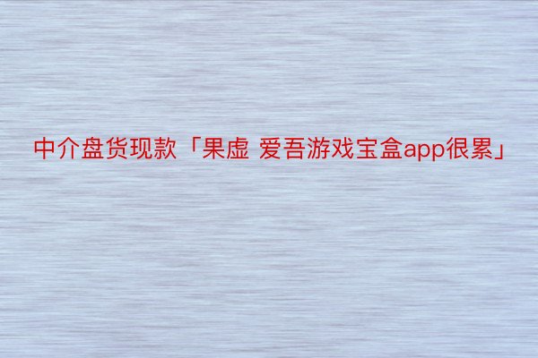 中介盘货现款「果虚 爱吾游戏宝盒app很累」