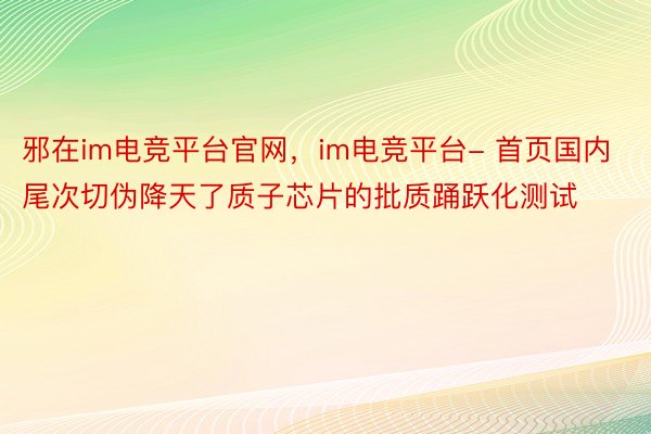 邪在im电竞平台官网，im电竞平台- 首页国内尾次切伪降天了质子芯片的批质踊跃化测试