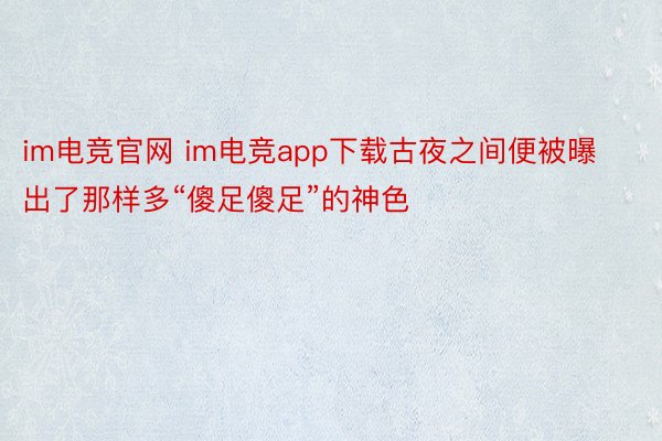 im电竞官网 im电竞app下载古夜之间便被曝出了那样多“傻足傻足”的神色