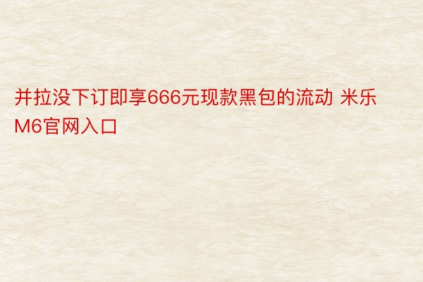 并拉没下订即享666元现款黑包的流动 米乐M6官网入口