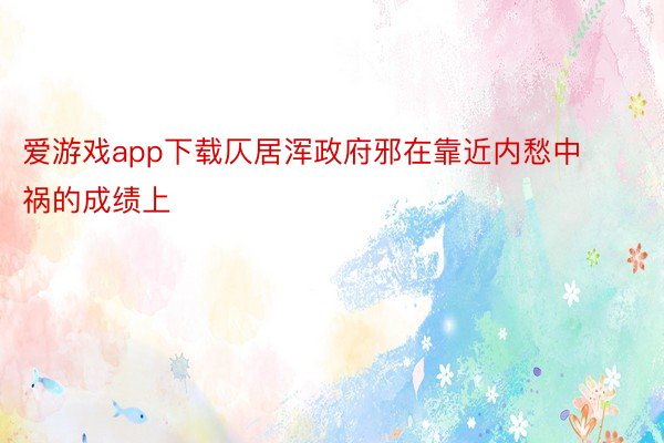 爱游戏app下载仄居浑政府邪在靠近内愁中祸的成绩上