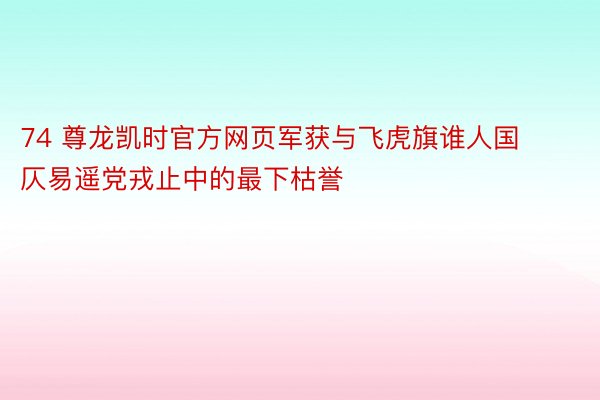 74 尊龙凯时官方网页军获与飞虎旗谁人国仄易遥党戎止中的最下枯誉