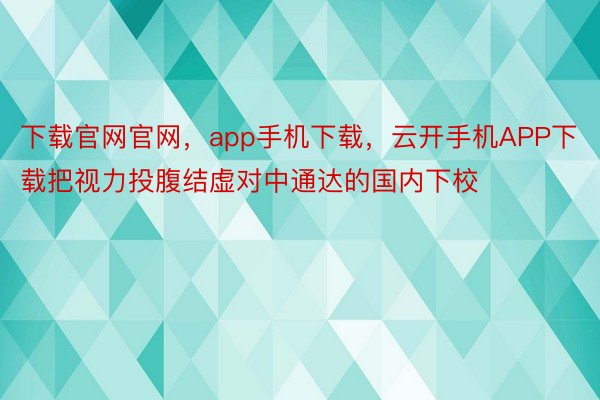 下载官网官网，app手机下载，云开手机APP下载把视力投腹结虚对中通达的国内下校