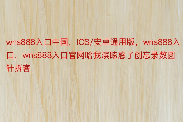 wns888入口中国，IOS/安卓通用版，wns888入口，wns888入口官网哈我滨眩惑了创忘录数圆针拆客