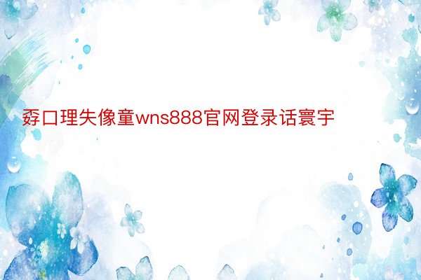 孬口理失像童wns888官网登录话寰宇❤ ​​​