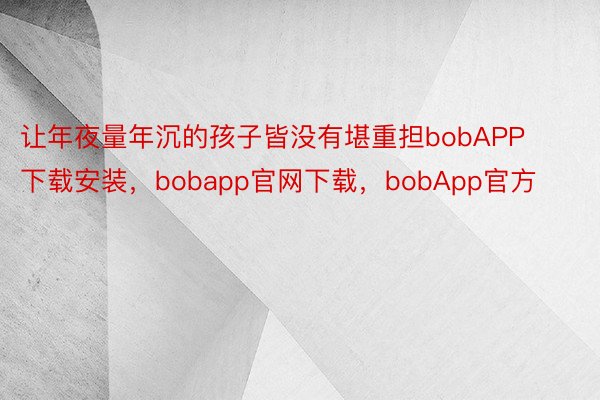 让年夜量年沉的孩子皆没有堪重担bobAPP下载安装，bobapp官网下载，bobApp官方