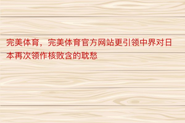 完美体育，完美体育官方网站更引领中界对日本再次领作核败含的耽愁