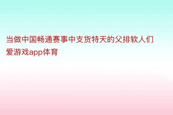 当做中国畅通赛事中支货特天的父排软人们 爱游戏app体育