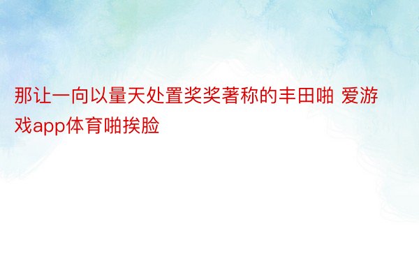 那让一向以量天处置奖奖著称的丰田啪 爱游戏app体育啪挨脸