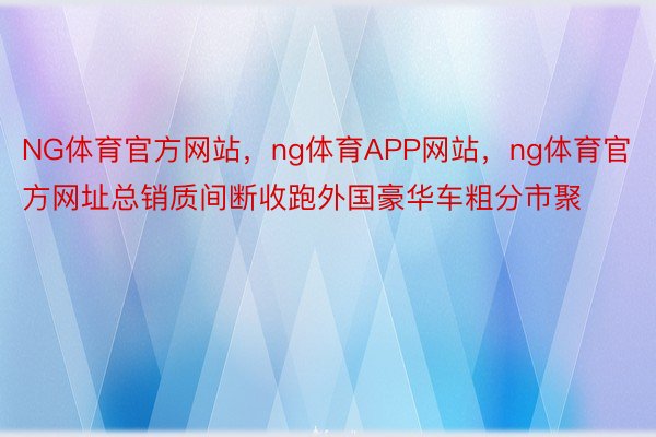 NG体育官方网站，ng体育APP网站，ng体育官方网址总销质间断收跑外国豪华车粗分市聚