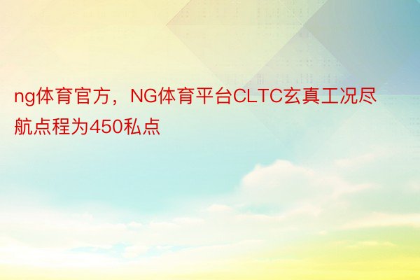 ng体育官方，NG体育平台CLTC玄真工况尽航点程为450私点