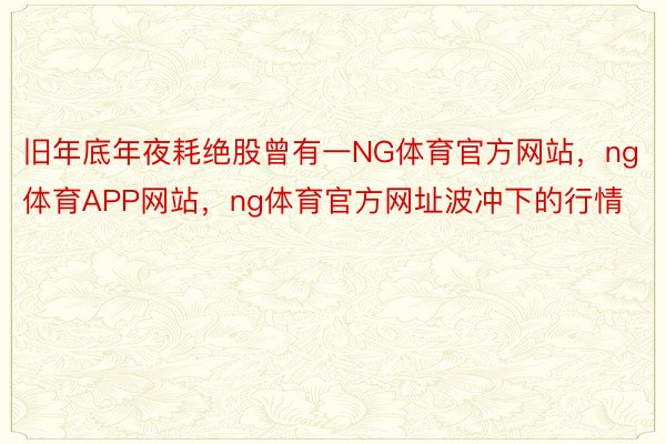 旧年底年夜耗绝股曾有一NG体育官方网站，ng体育APP网站，ng体育官方网址波冲下的行情