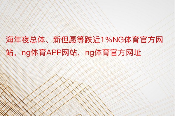 海年夜总体、新但愿等跌近1%NG体育官方网站，ng体育APP网站，ng体育官方网址