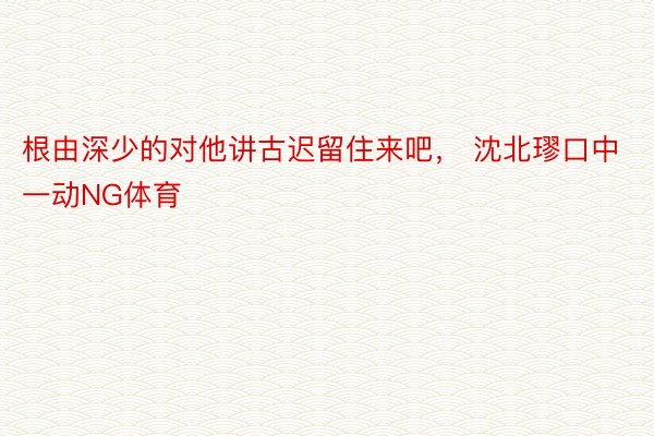 根由深少的对他讲古迟留住来吧， 沈北璆口中一动NG体育